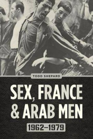 Sex, France, And Arab Men, 1962-1979 by Todd Shepard