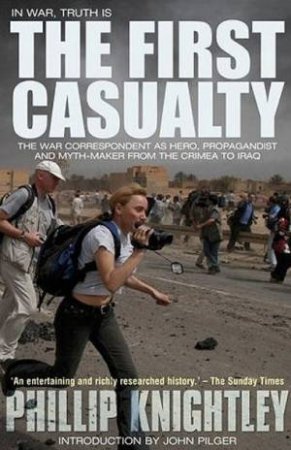 First Casualty: The War Correspondent As Hero, Propagandist And Myth-Maker From The Crimea To Iraq by Phillip Knightley