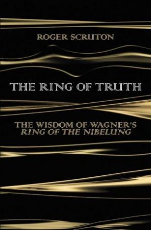 The Ring Of Truth: The Wisdom Of Wagner's Ring Of The Nibelung by Roger Scruton