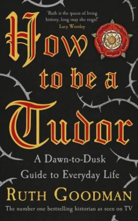 How To Be a Tudor: A Dawn-to-Dusk Guide to Everyday Life by Ruth Goodman