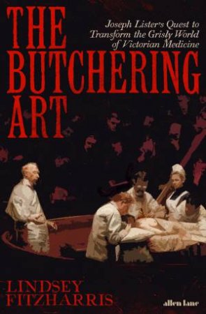 The Butchering Art: Joseph Lister's Quest To Transform The Brutal World Of Victorian Medicine by Lindsey Fitzharris