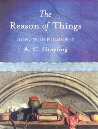 The Reason Of Things: Living With Philosophy by A C Grayling