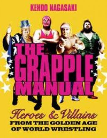 The Grapple Manual: Heroes And Villains From The Golden Age Of World Wrestling by Kendo Nagasaki