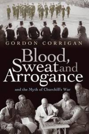 Blood, Sweat And Arrogance: The Myth Of Churchill's War by Gordon Corrigan