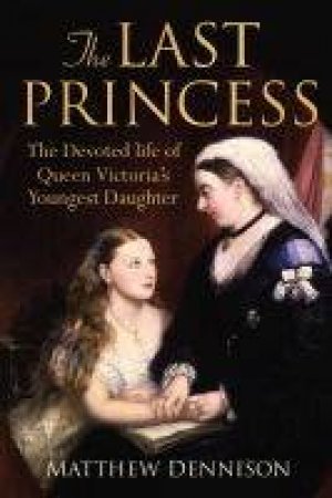 The Last Princess: The Devoted Life of QueenVictoria's Youngest Daughter by Matthew Dennison