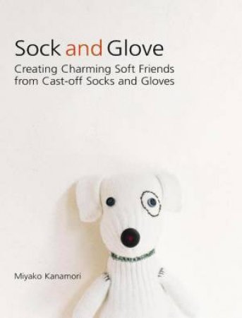 Sock and Glove: Creating Charming Soft Friends from Cast-Off Socks and Gloves by Miyako Kanamori