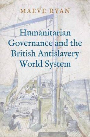 Humanitarian Governance And The British Antislavery World System by Maeve Ryan