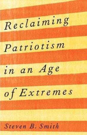 Reclaiming Patriotism In An Age Of Extremes by Steven B. Smith