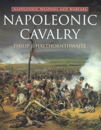 Napoleonic Weapons And Warfare: Napoleonic Cavalry by Philip J Haythornthwaite