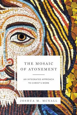 The Mosaic Of Atonement: An Integrated Approach To Christ's Work by Joshua M McNall