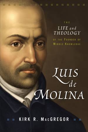 Luis De Molina: The Life And Theology Of The Founder Of Middle Knowledge by Kirk R. MacGregor