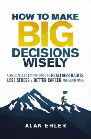 How To Make Big Decisions Wisely: A Biblical And Scientific Guide To Healthier Habits, Less Stress, A Better Career, And Much More by Alan Ehler