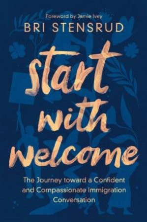 Start With Welcome: The Journey Toward A Confident And Compassionate Immigration Conversation by Bri Stensrud