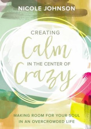 Creating Calm In The Center Of Crazy: Making Room For Your Soul In An Overcrowded Life by Nicole Johnson