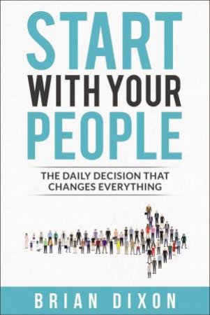 Start With Your People: The Daily Decision That Changes Everything by Brian Dixon