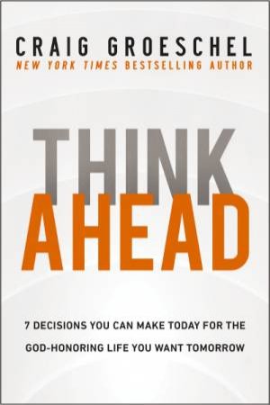 Think Ahead: 7 Decisions You Can Make Today For The God-honoring Life You Want Tomorrow by Craig Groeschel