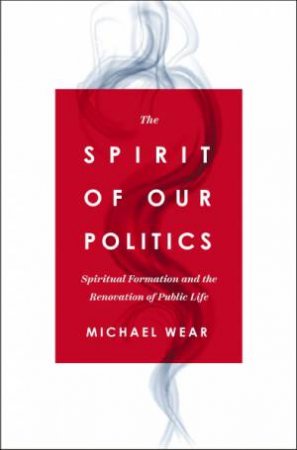 The Spirit Of Our Politics: Spiritual Formation And The Renovation Of Public Life by Michael R. Wear