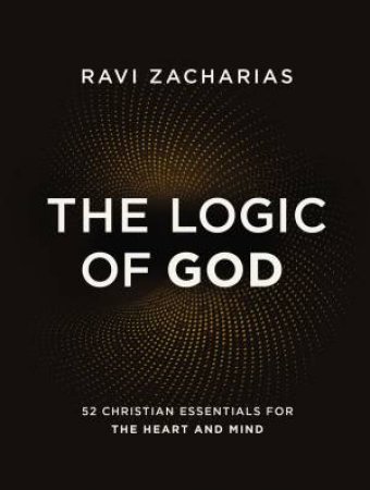 The Logic Of God: 52 Christian Essentials For The Heart And Mind by Ravi Zacharias