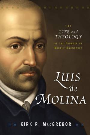 Luis De Molina: The Life and Theology of the Founder of Middle Knowledge by Kirk R. MacGregor