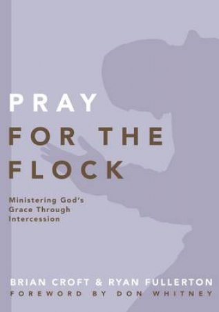 Pray for the Flock: Ministering God's Grace Through Intercession by Brian Croft & Ryan Fullerton