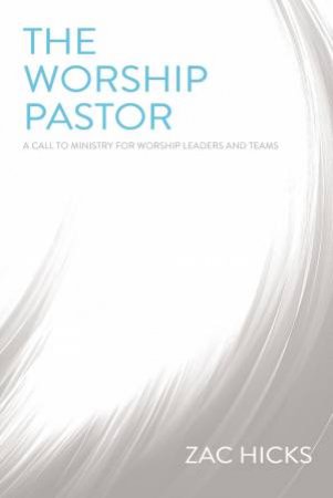 The Worship Pastor: A Call To Ministry For Worship Leaders And Teams by Zac M. Hicks