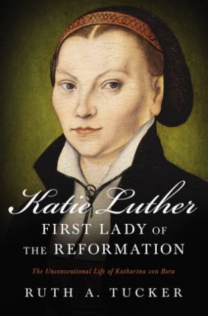 Katie Luther, First Lady Of The Reformation: The Unconventional Life Of Katharina Von Bora by Ruth A. Tucker