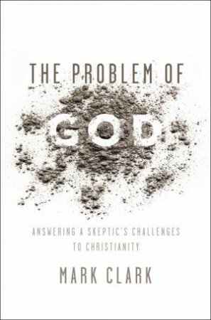 The Problem Of God: Answering A Skeptic's Challenges To Christianity by Mark Clark