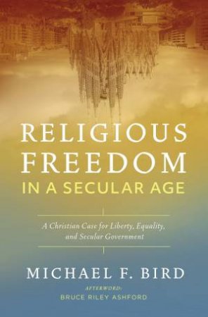 Religious Freedom in a Secular Age: A Christian Case for Liberty, Equality, and Secular Government by Michael F. Bird