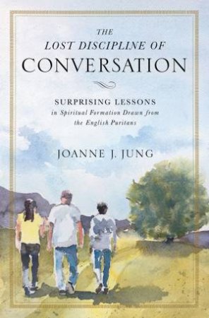 The Lost Discipline Of Conversation: Surprising Lessons In Spiritual Formation Drawn From The English Puritans by Joanne J. Jung