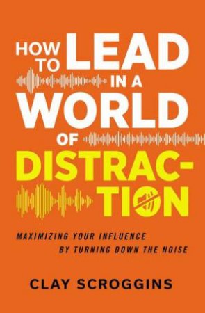 How To Lead In A World Of Distraction: Maximizing Your Influence By Turning Down The Noise by Clay Scroggins