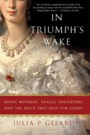 In Triumph's Wake: Royal Mothers, Tragic Daughters and the Price They Pay for Glory by Julia P Gelardi