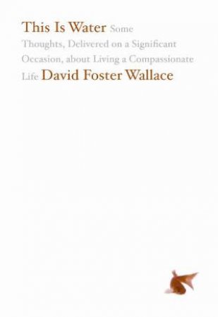 This is Water: Some Thoughts Delivered on a Significant Occassion about Living a Compassionate Life by David Foster Wallace