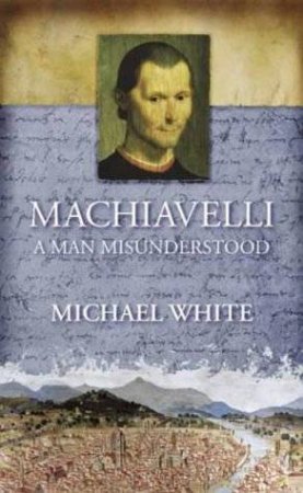 Machiavelli:  A Man Misunderstood by Michael White