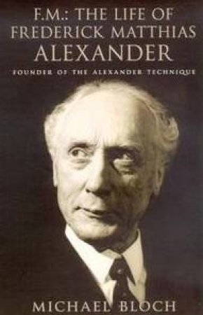 FM: The Life of Frederick Matthias Alexander Founder of the Alexander Technique by Michael Bloch