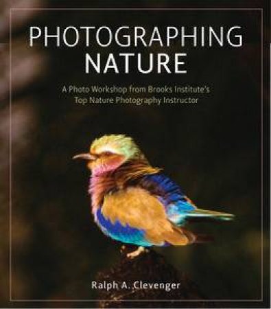 Photographing Nature: A Photo Workshop from Brooks Institute's Top Nature Photography Instructor by Ralph A Clevenger