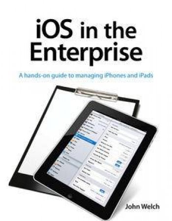 iOS in the Enterprise: A hands-on guide to managing iPhones and iPads by John Welch