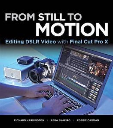 From Still to Motion: Editing DSLR Video with Final Cut Pro X by Richard Harrington & Abba Shapiro