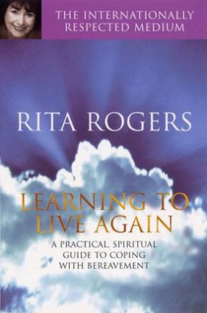 Learning To Live Again: A Practical, Spiritual Guide To Coping With Bereavement by Rita Rogers