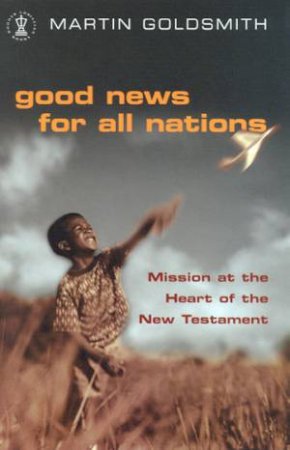 Good News For All Nations: Mission At The Heart Of The New Testament by Martin Goldsmith