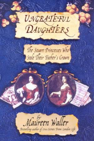 Ungrateful Daughters: The Stuart Princesses Who Stole Their Father's Crown by Maureen Waller