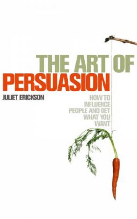 The Art Of Persuasion: How To Influence People And Get What You Want by Juliet Erickson