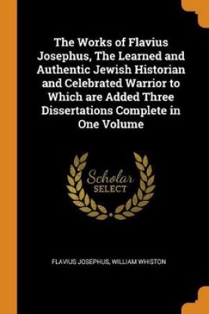 The Works of Flavius Josephus, the Learned and Authentic Jewish Historian and Celebrated Warrior to Which Are Added Three Dissertations Complete in One Volume by Flavius Josephus