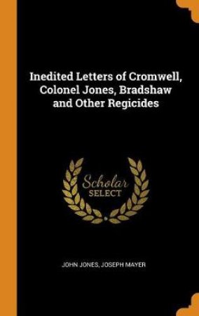 Inedited Letters of Cromwell, Colonel Jones, Bradshaw and Other Regicides by John Jones