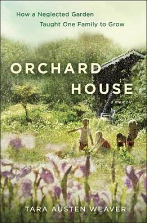 Orchard House How a Neglected Garden Taught One Family to Grow by TARA WEAVER