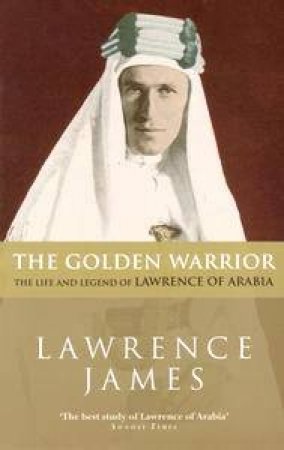 The Golden Warrior: The Life And Legend Of Lawrence Of Arabia by James Lawrence