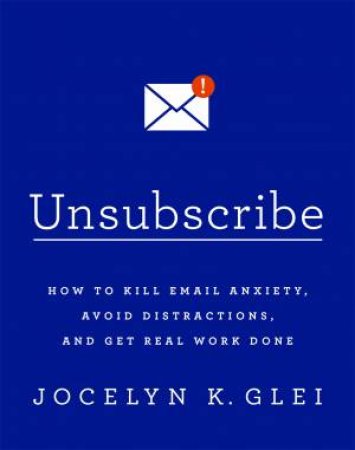 Unsubscribe: How To Kill Email Anxiety, Avoid Distractions And Get Real Work Done by Jocelyn K Glei