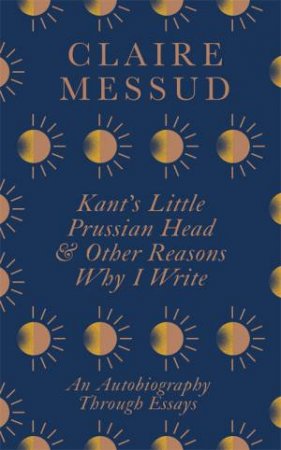 Kant's Little Prussian Head And Other Reasons Why I Write by Claire Messud