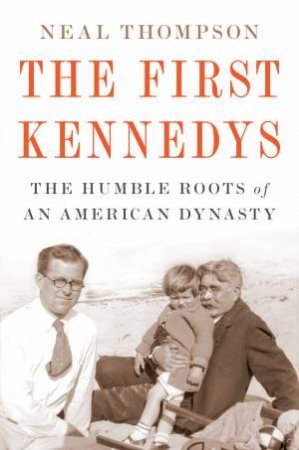 First Kennedys: The Humble Roots Of An American Dynasty by Neal Thompson