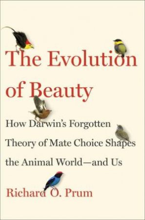 The Evolution Of Beauty: How Darwin's Forgotten Theory Of Mate Choice Shapes The Animal World - And Us by Richard O. Prum