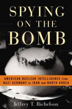 Spying On The Bomb: American Nuclear Intelligence from Nazi Germany to Iran and North Korea by Jeffrey Richelson